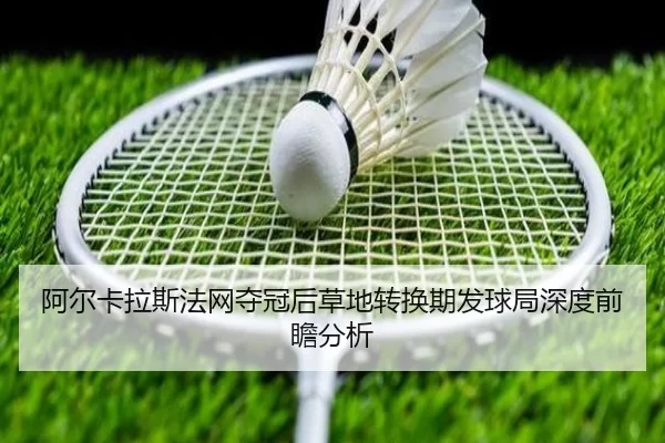 阿尔卡拉斯法网夺冠后草地转换期发球局深度前瞻分析